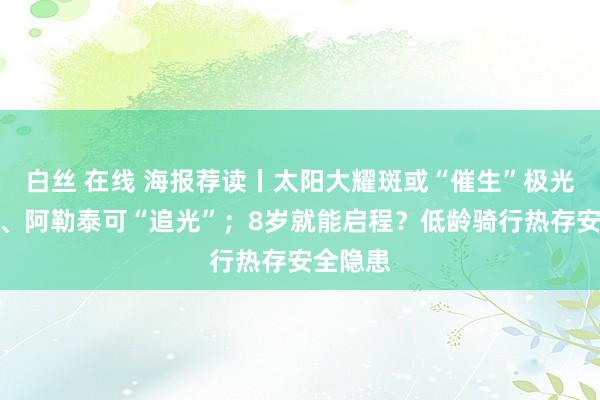 白丝 在线 海报荐读丨太阳大耀斑或“催生”极光，漠河、阿勒泰可“追光”；8岁就能启程？低龄骑行热存安全隐患