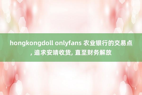 hongkongdoll onlyfans 农业银行的交易点， 追求安靖收货， 直至财务解放