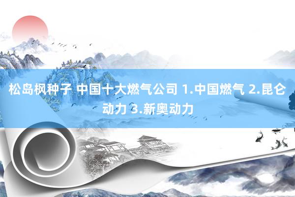 松岛枫种子 中国十大燃气公司 1.中国燃气 2.昆仑动力 3.新奥动力