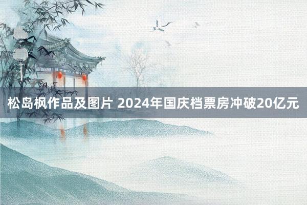 松岛枫作品及图片 2024年国庆档票房冲破20亿元