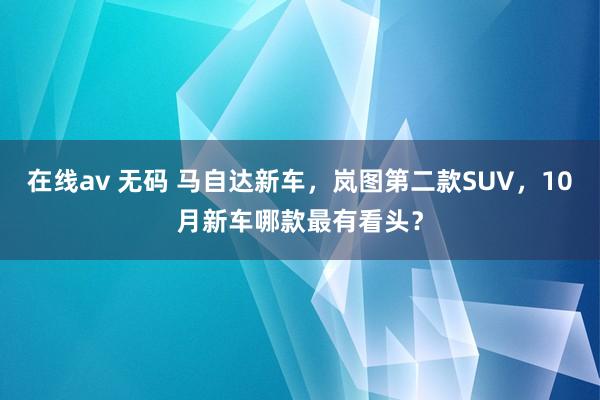 在线av 无码 马自达新车，岚图第二款SUV，10月新车哪款最有看头？