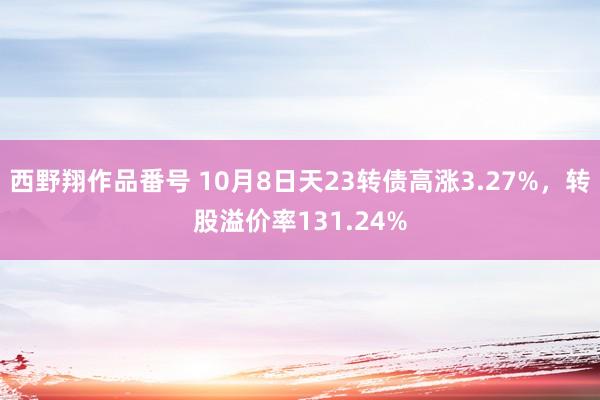 西野翔作品番号 10月8日天23转债高涨3.27%，转股溢价率131.24%