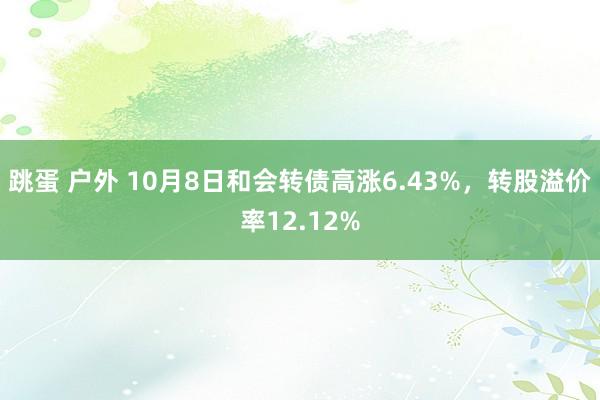 跳蛋 户外 10月8日和会转债高涨6.43%，转股溢价率12.12%