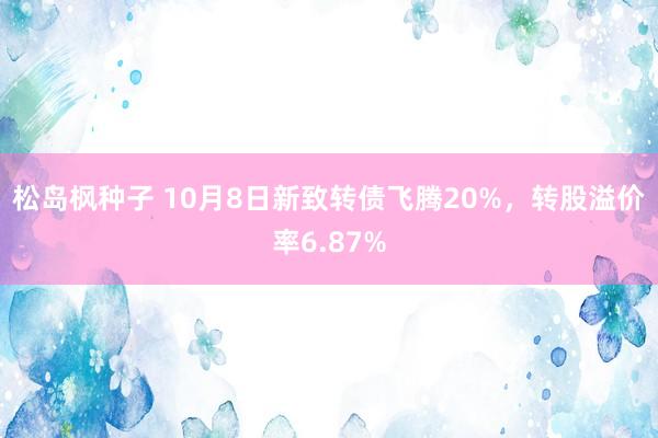 松岛枫种子 10月8日新致转债飞腾20%，转股溢价率6.87%