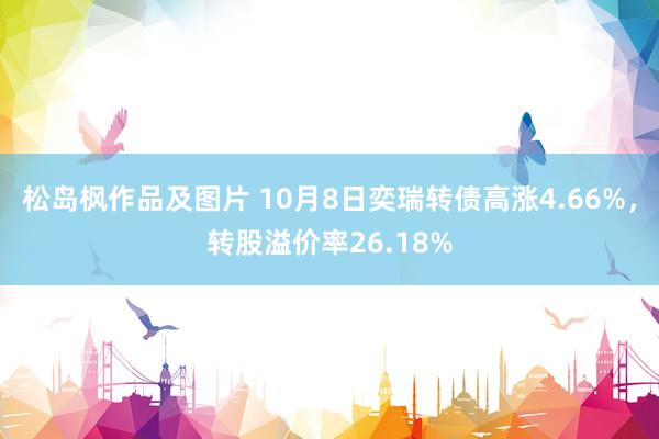 松岛枫作品及图片 10月8日奕瑞转债高涨4.66%，转股溢价率26.18%