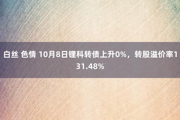 白丝 色情 10月8日锂科转债上升0%，转股溢价率131.48%