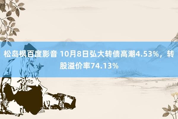 松岛枫百度影音 10月8日弘大转债高潮4.53%，转股溢价率74.13%