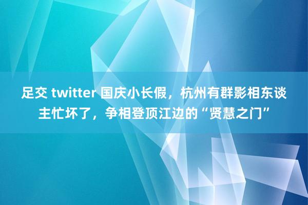 足交 twitter 国庆小长假，杭州有群影相东谈主忙坏了，争相登顶江边的“贤慧之门”