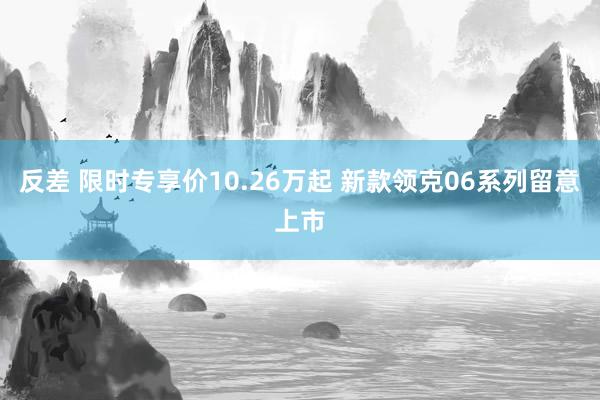 反差 限时专享价10.26万起 新款领克06系列留意上市