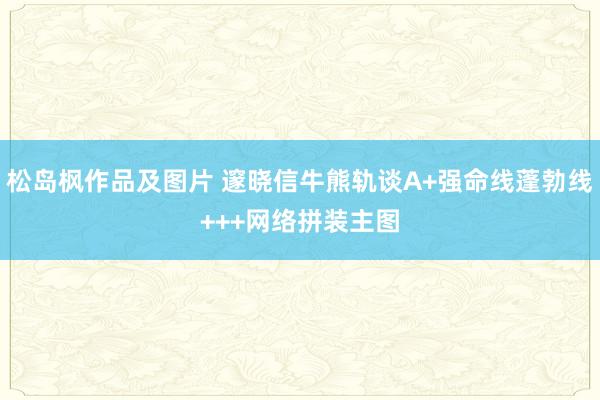 松岛枫作品及图片 邃晓信牛熊轨谈A+强命线蓬勃线+++网络拼装主图