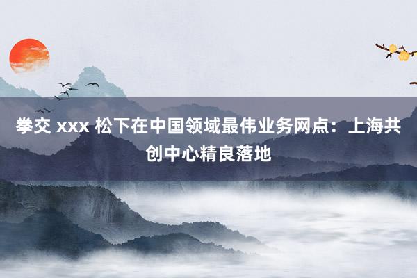 拳交 xxx 松下在中国领域最伟业务网点：上海共创中心精良落地