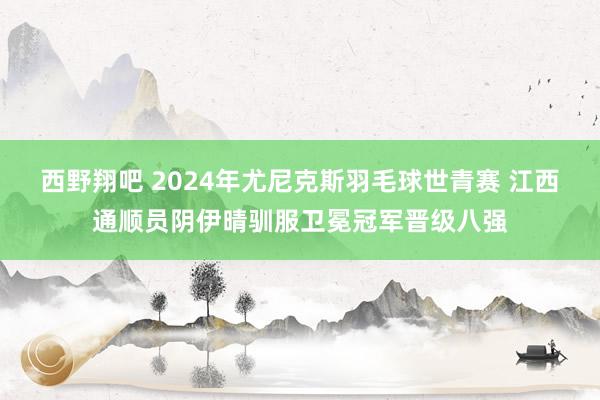 西野翔吧 2024年尤尼克斯羽毛球世青赛 江西通顺员阴伊晴驯服卫冕冠军晋级八强