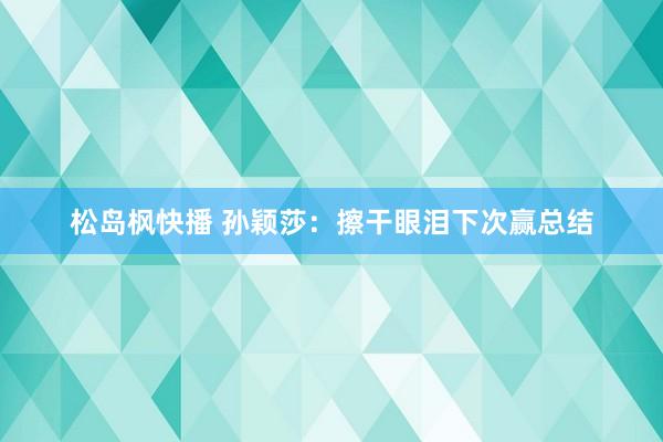 松岛枫快播 孙颖莎：擦干眼泪下次赢总结