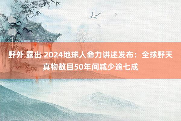 野外 露出 2024地球人命力讲述发布：全球野天真物数目50年间减少逾七成