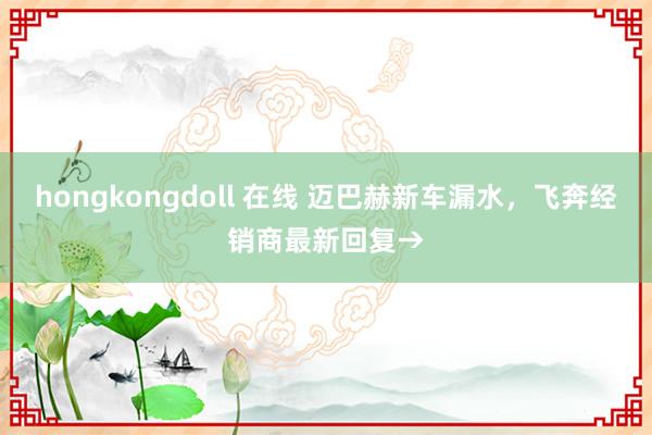 hongkongdoll 在线 迈巴赫新车漏水，飞奔经销商最新回复→