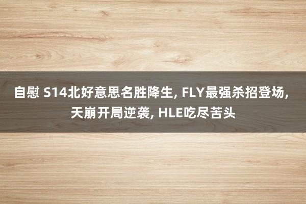 自慰 S14北好意思名胜降生， FLY最强杀招登场， 天崩开局逆袭， HLE吃尽苦头