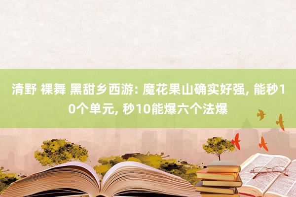 清野 裸舞 黑甜乡西游: 魔花果山确实好强， 能秒10个单元， 秒10能爆六个法爆