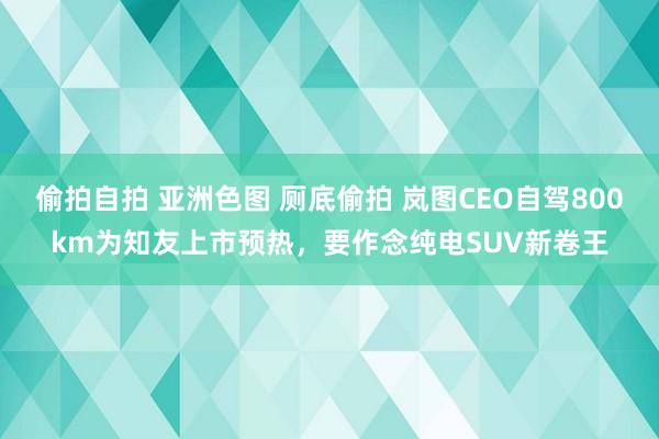 偷拍自拍 亚洲色图 厕底偷拍 岚图CEO自驾800km为知友上市预热，要作念纯电SUV新卷王