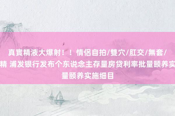 真實精液大爆射！！情侶自拍/雙穴/肛交/無套/大量噴精 浦发银行发布个东说念主存量房贷利率批量颐养实施细目