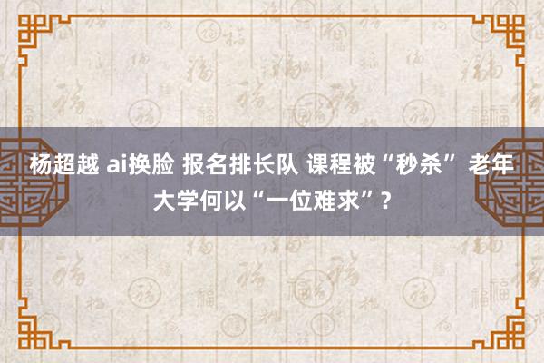 杨超越 ai换脸 报名排长队 课程被“秒杀” 老年大学何以“一位难求”？