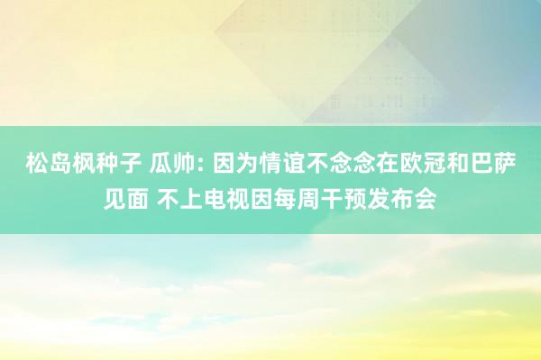 松岛枫种子 瓜帅: 因为情谊不念念在欧冠和巴萨见面 不上电视因每周干预发布会