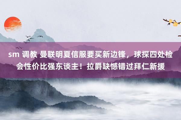 sm 调教 曼联明夏信服要买新边锋，球探四处检会性价比强东谈主！拉爵缺憾错过拜仁新援