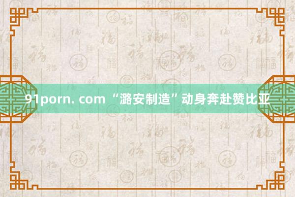 91porn. com “潞安制造”动身奔赴赞比亚