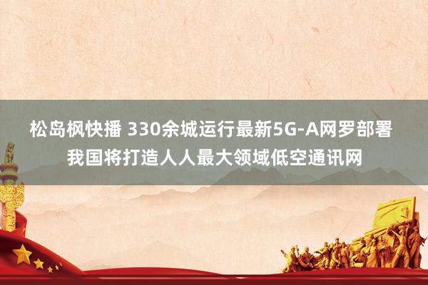 松岛枫快播 330余城运行最新5G-A网罗部署 我国将打造人人最大领域低空通讯网