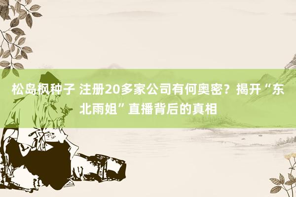 松岛枫种子 注册20多家公司有何奥密？揭开“东北雨姐”直播背后的真相