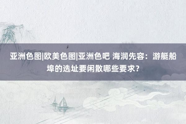 亚洲色图|欧美色图|亚洲色吧 海润先容：游艇船埠的选址要闲散哪些要求？