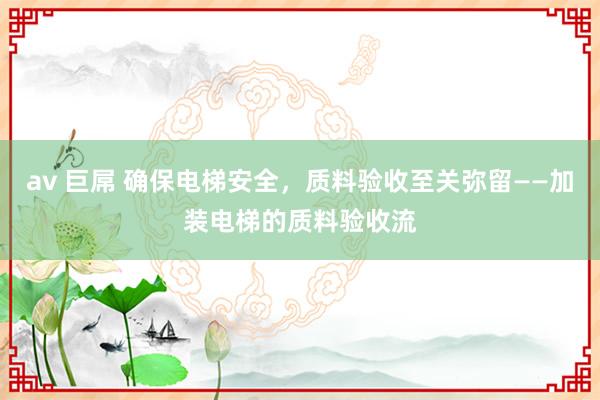 av 巨屌 确保电梯安全，质料验收至关弥留——加装电梯的质料验收流