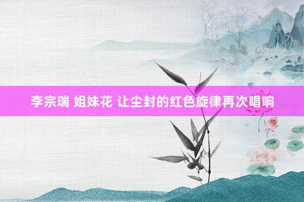 李宗瑞 姐妹花 让尘封的红色旋律再次唱响