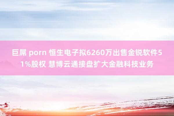 巨屌 porn 恒生电子拟6260万出售金锐软件51%股权 慧博云通接盘扩大金融科技业务