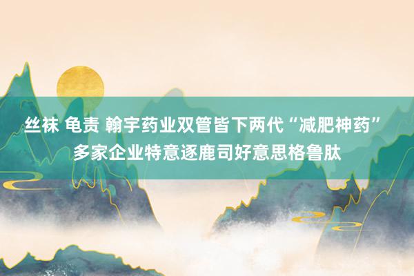 丝袜 龟责 翰宇药业双管皆下两代“减肥神药” 多家企业特意逐鹿司好意思格鲁肽