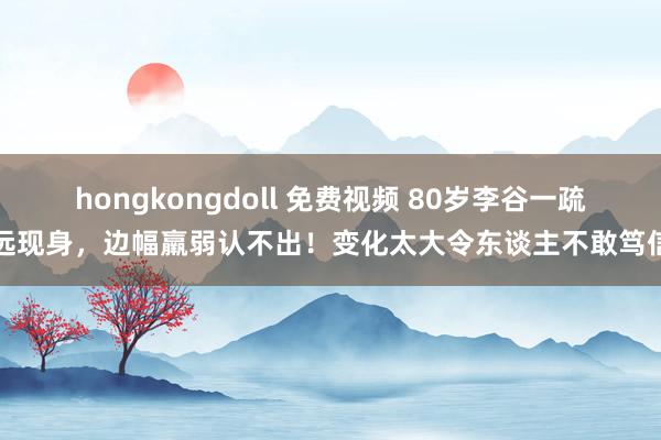 hongkongdoll 免费视频 80岁李谷一疏远现身，边幅羸弱认不出！变化太大令东谈主不敢笃信