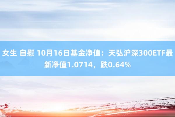 女生 自慰 10月16日基金净值：天弘沪深300ETF最新净值1.0714，跌0.64%