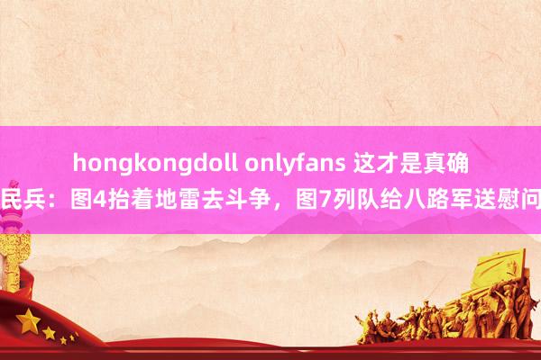 hongkongdoll onlyfans 这才是真确的民兵：图4抬着地雷去斗争，图7列队给八路军送慰问品