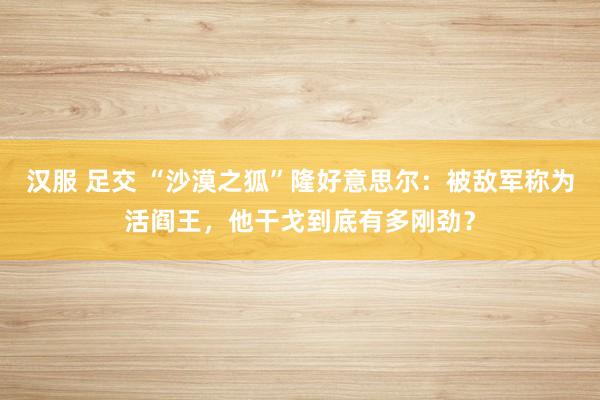 汉服 足交 “沙漠之狐”隆好意思尔：被敌军称为活阎王，他干戈到底有多刚劲？