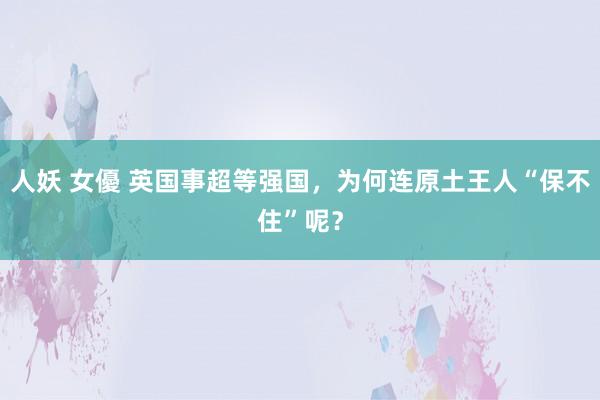 人妖 女優 英国事超等强国，为何连原土王人“保不住”呢？