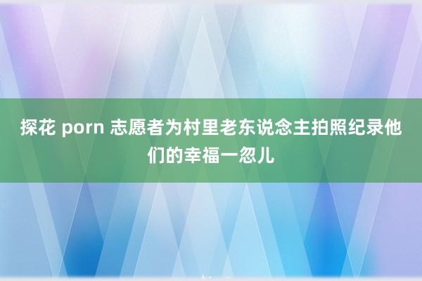 探花 porn 志愿者为村里老东说念主拍照纪录他们的幸福一忽儿