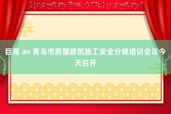 巨屌 av 青岛市房屋建筑施工安全分娩培训会议今天召开