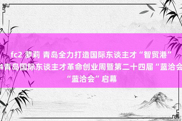 fc2 萝莉 青岛全力打造国际东谈主才“智贸港”！2024青岛国际东谈主才革命创业周暨第二十四届“蓝洽会”启幕