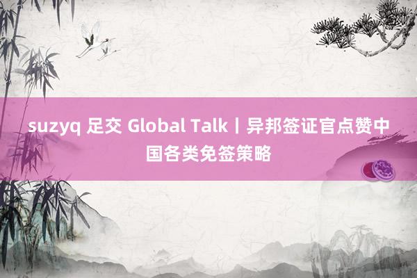 suzyq 足交 Global Talk丨异邦签证官点赞中国各类免签策略