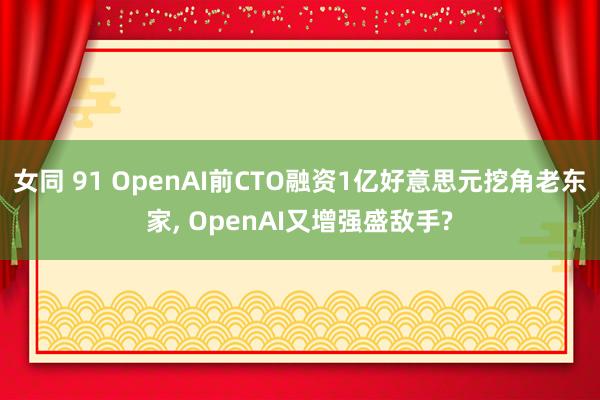 女同 91 OpenAI前CTO融资1亿好意思元挖角老东家， OpenAI又增强盛敌手?