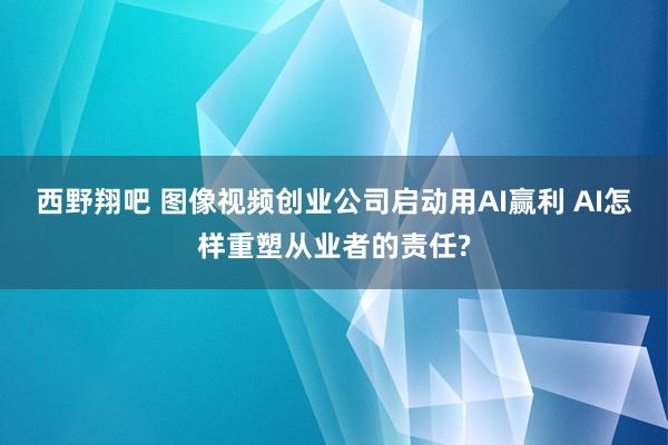 西野翔吧 图像视频创业公司启动用AI赢利 AI怎样重塑从业者的责任?