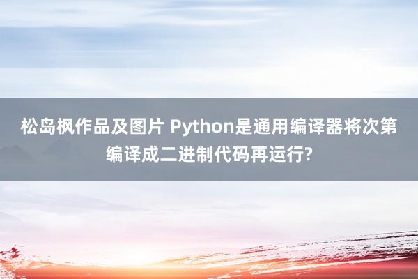 松岛枫作品及图片 Python是通用编译器将次第编译成二进制代码再运行?