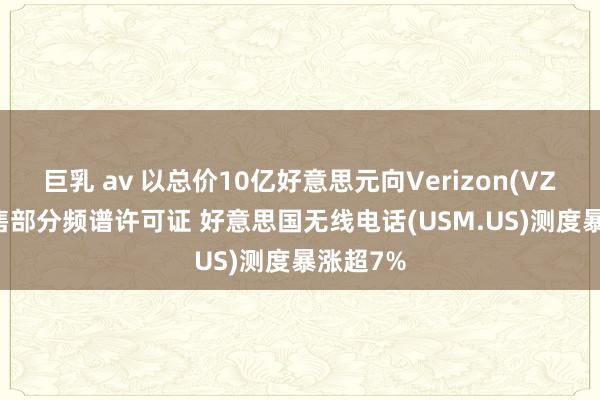 巨乳 av 以总价10亿好意思元向Verizon(VZ.US)出售部分频谱许可证 好意思国无线电话(USM.US)测度暴涨超7%