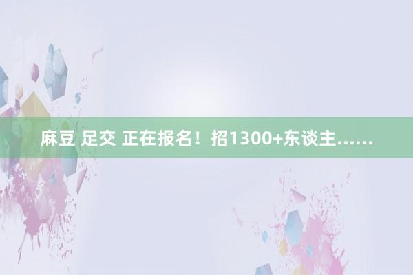 麻豆 足交 正在报名！招1300+东谈主......