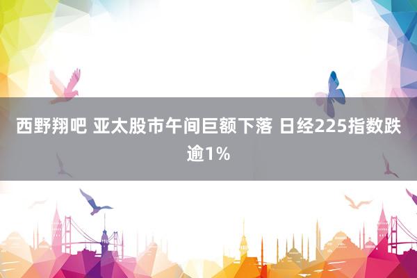 西野翔吧 亚太股市午间巨额下落 日经225指数跌逾1%