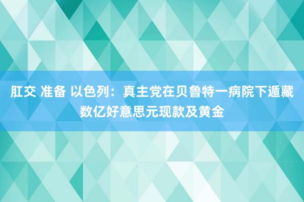 肛交 准备 以色列：真主党在贝鲁特一病院下遁藏数亿好意思元现款及黄金